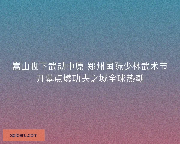 嵩山脚下武动中原 郑州国际少林武术节开幕点燃功夫之城全球热潮 嵩山脚下武动中原 郑州国际少林武术节开幕点燃功夫之城全球热潮