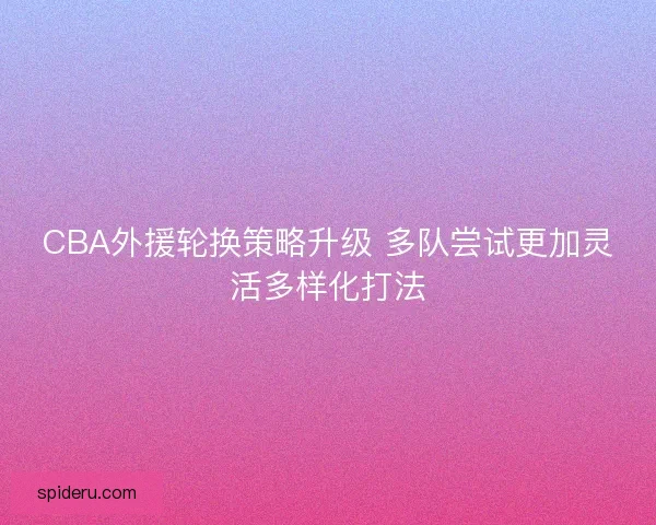 CBA外援轮换策略升级 多队尝试更加灵活多样化打法 CBA外援轮换策略升级 多队尝试更加灵活多样化打法
