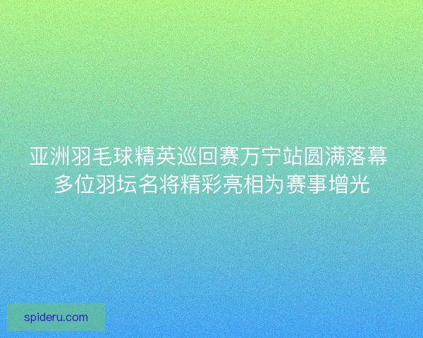 亚洲羽毛球精英巡回赛万宁站圆满落幕 多位羽坛名将精彩亮相为赛事增光