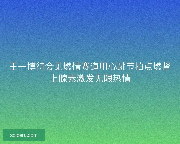 王一博待会见燃情赛道用心跳节拍点燃肾上腺素激发无限热情