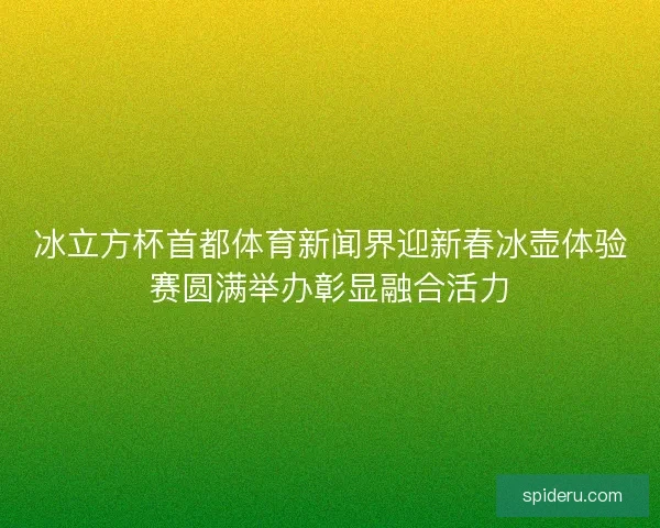 冰立方杯首都体育新闻界迎新春冰壶体验赛圆满举办彰显融合活力 冰立方杯首都体育新闻界迎新春冰壶体验赛圆满举办彰显融合活力