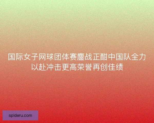国际女子网球团体赛鏖战正酣中国队全力以赴冲击更高荣誉再创佳绩 国际女子网球团体赛鏖战正酣中国队全力以赴冲击更高荣誉再创佳绩