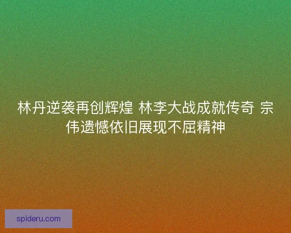 林丹逆袭再创辉煌 林李大战成就传奇 宗伟遗憾依旧展现不屈精神
