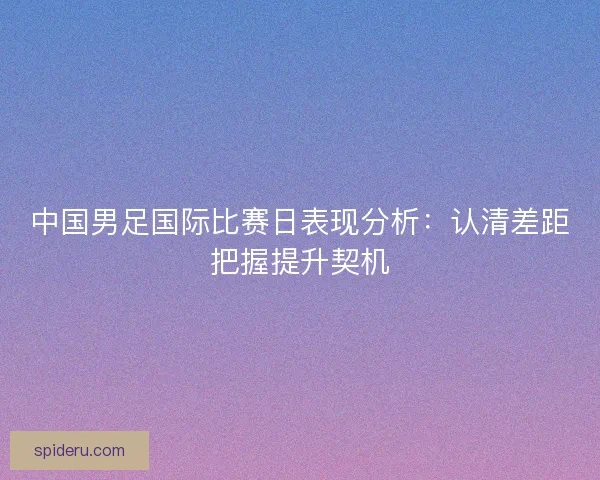 中国男足国际比赛日表现分析:认清差距把握提升契机 中国男足国际比赛日表现分析:认清差距把握提升契机