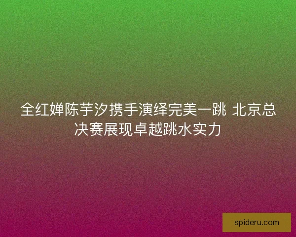 全红婵陈芋汐携手演绎完美一跳 北京总决赛展现卓越跳水实力 全红婵陈芋汐携手演绎完美一跳 北京总决赛展现卓越跳水实力